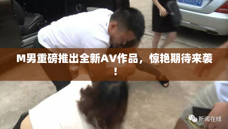 M男重磅推出全新AV作品，惊艳期待来袭！