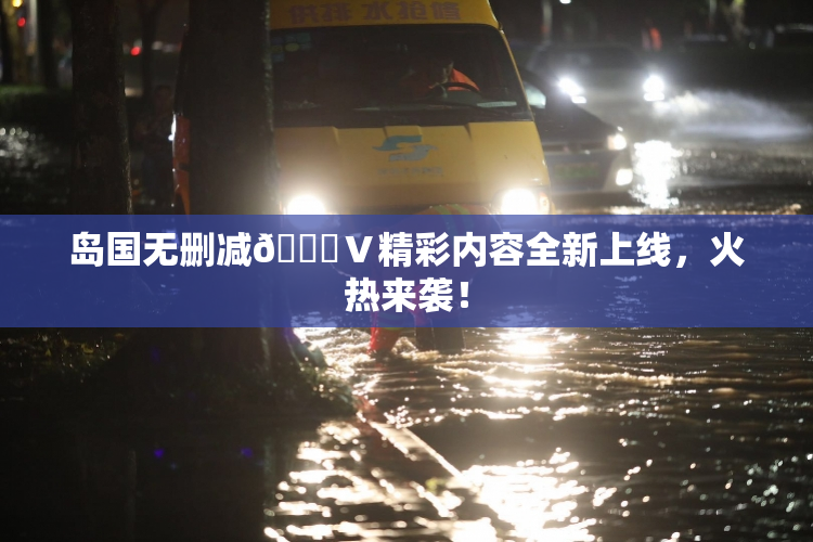 岛国无删减🈚Ⅴ精彩内容全新上线，火热来袭！