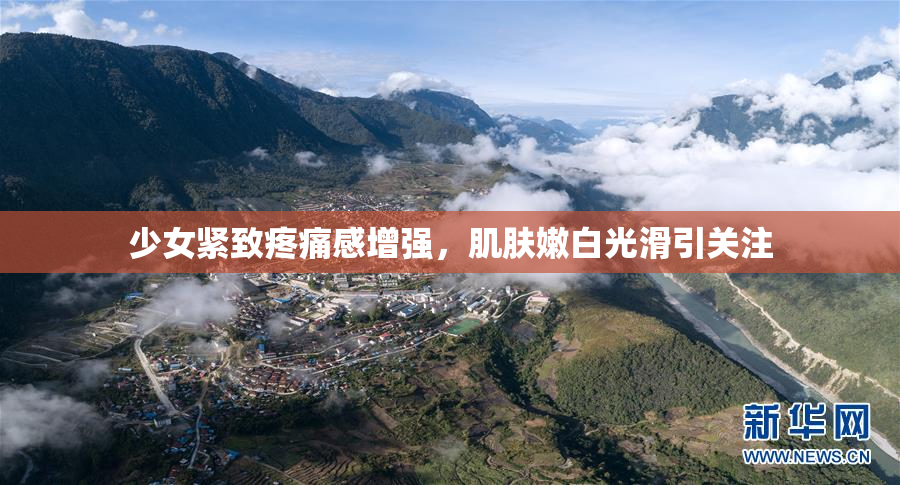 少女紧致疼痛感增强，肌肤嫩白光滑引关注