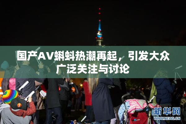国产AV蝌蚪热潮再起，引发大众广泛关注与讨论