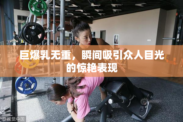 巨爆乳无重，瞬间吸引众人目光的惊艳表现