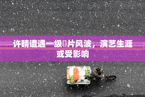 许晴遭遇一级婬片风波，演艺生涯或受影响