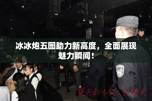 冰冰炮五图助力新高度，全面展现魅力瞬间！