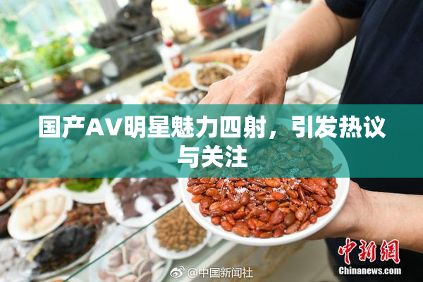 国产AV明星魅力四射，引发热议与关注