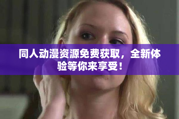 同人动漫资源免费获取，全新体验等你来享受！