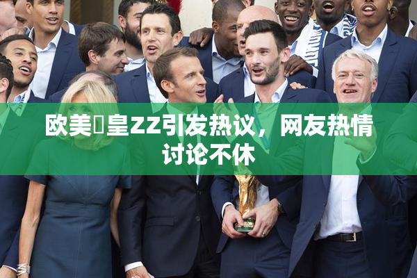 欧美嘼皇ZZ引发热议，网友热情讨论不休