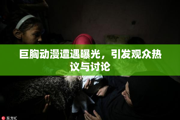 巨胸动漫遭遇曝光，引发观众热议与讨论