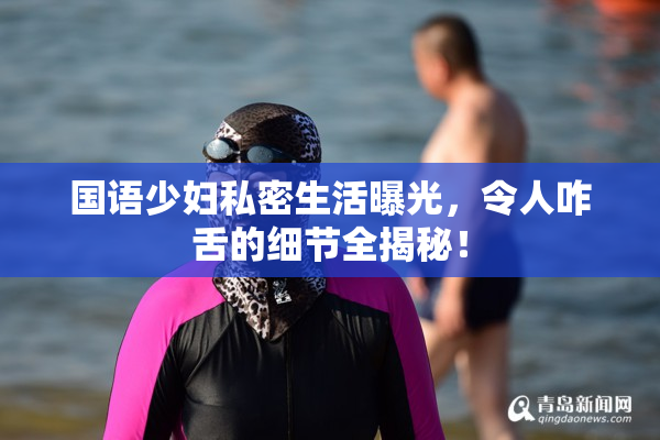 国语少妇私密生活曝光，令人咋舌的细节全揭秘！