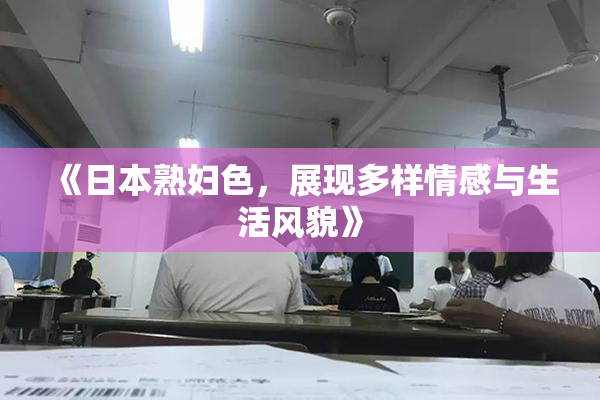 《日本熟妇色，展现多样情感与生活风貌》