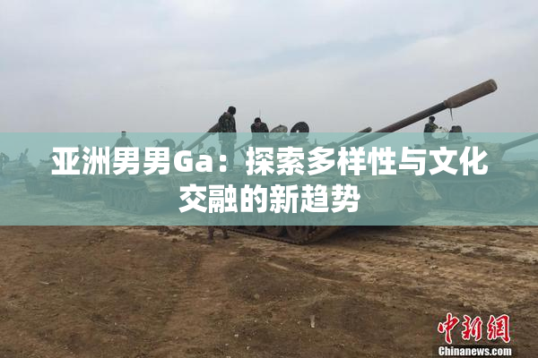 亚洲男男Ga：探索多样性与文化交融的新趋势