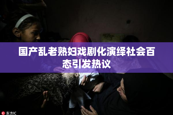 国产乱老熟妇戏剧化演绎社会百态引发热议