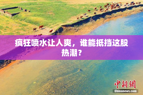 疯狂喷水让人爽，谁能抵挡这股热潮？