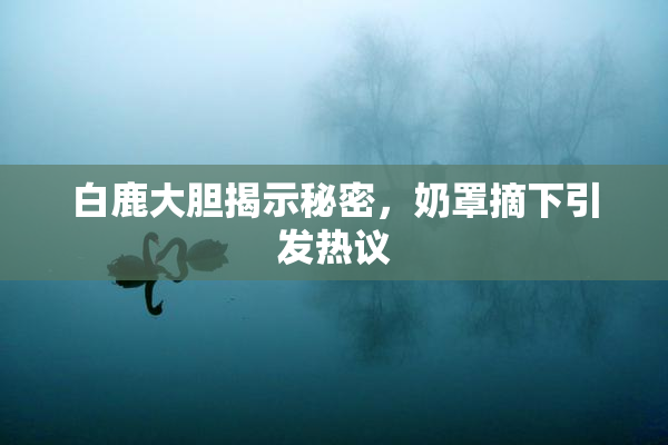 白鹿大胆揭示秘密，奶罩摘下引发热议