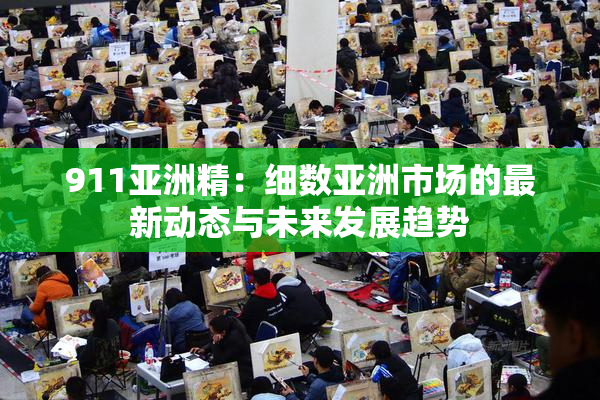 911亚洲精：细数亚洲市场的最新动态与未来发展趋势