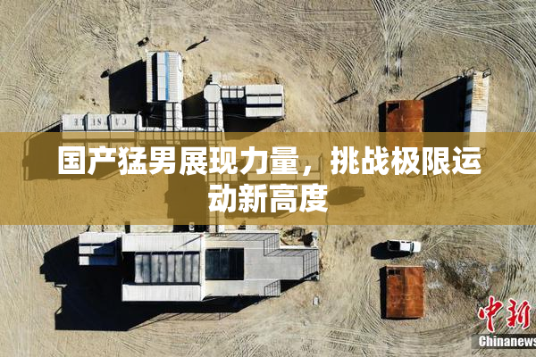 国产猛男展现力量，挑战极限运动新高度