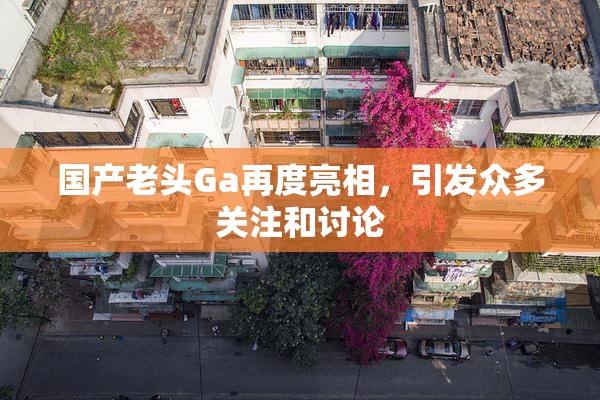 国产老头Ga再度亮相，引发众多关注和讨论