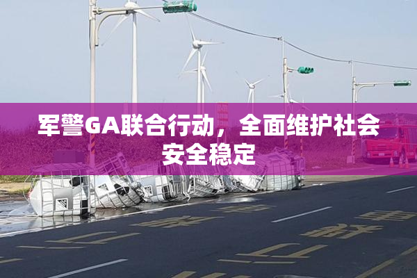 军警GA联合行动，全面维护社会安全稳定