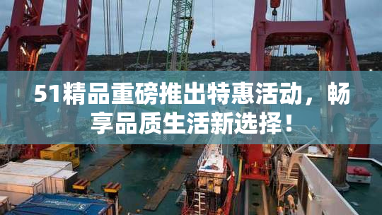 51精品重磅推出特惠活动，畅享品质生活新选择！