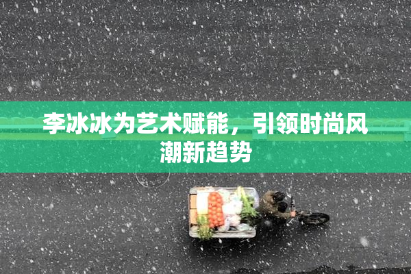 李冰冰为艺术赋能，引领时尚风潮新趋势