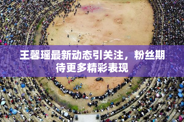 王馨瑶最新动态引关注，粉丝期待更多精彩表现