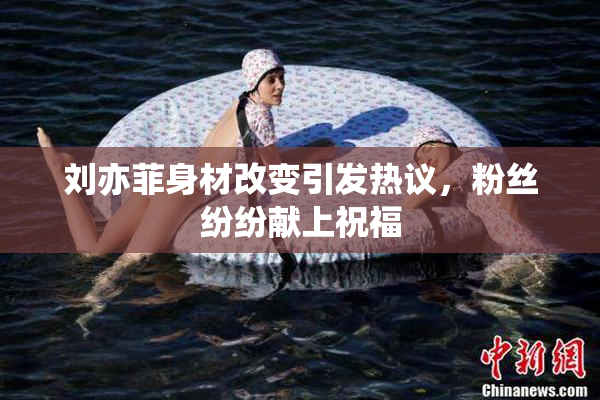 刘亦菲身材改变引发热议，粉丝纷纷献上祝福