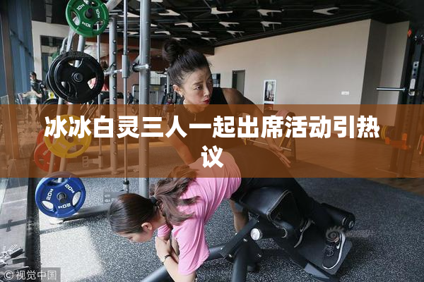冰冰白灵三人一起出席活动引热议