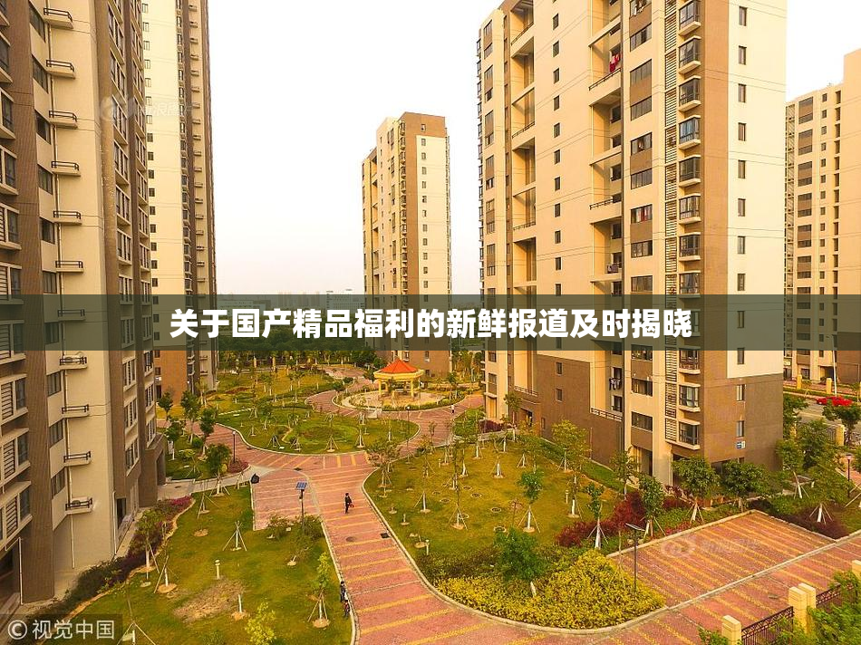 关于国产精品福利的新鲜报道及时揭晓