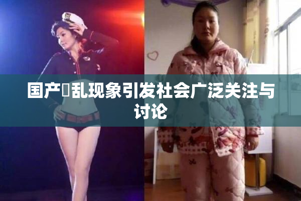 国产婬乱现象引发社会广泛关注与讨论