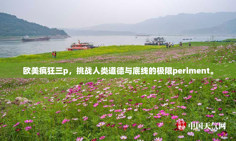 欧美疯狂三p，挑战人类道德与底线的极限periment。