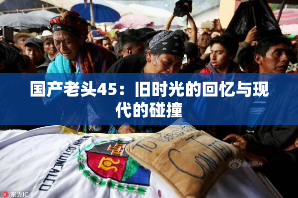 国产老头45：旧时光的回忆与现代的碰撞