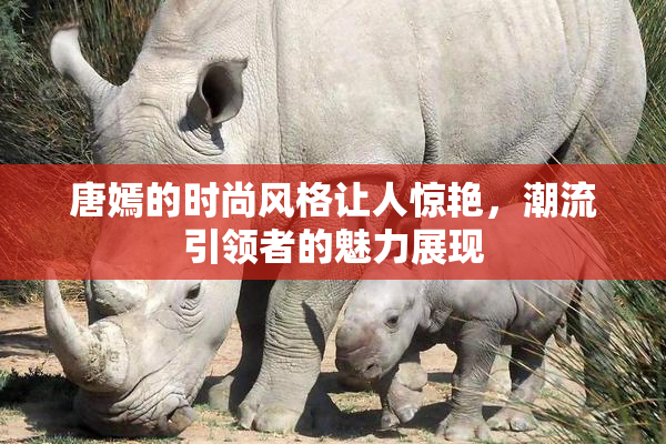 唐嫣的时尚风格让人惊艳，潮流引领者的魅力展现