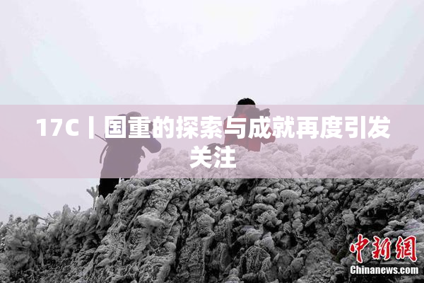 17C丨国重的探索与成就再度引发关注