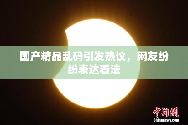 国产精品乱码引发热议，网友纷纷表达看法