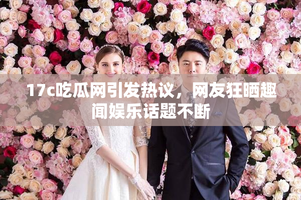 17c吃瓜网引发热议，网友狂晒趣闻娱乐话题不断