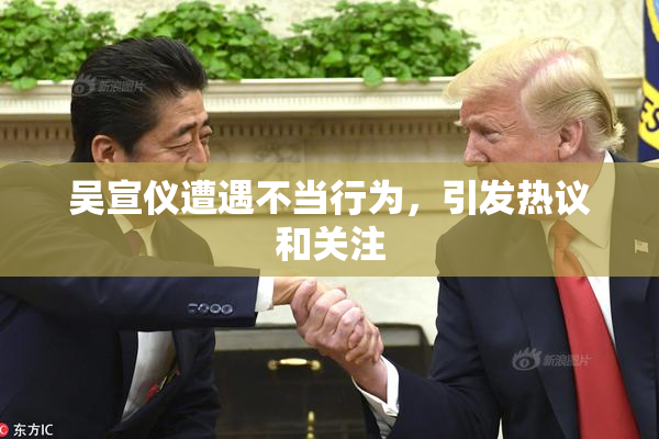 吴宣仪遭遇不当行为，引发热议和关注