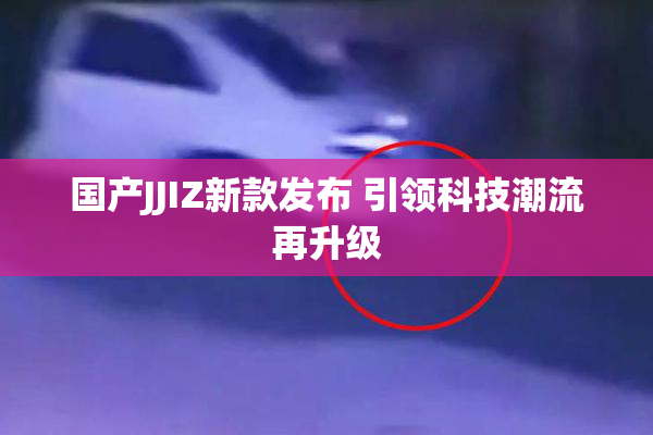 国产JJIZ新款发布 引领科技潮流再升级