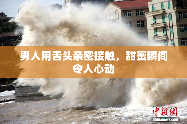男人用舌头亲密接触，甜蜜瞬间令人心动