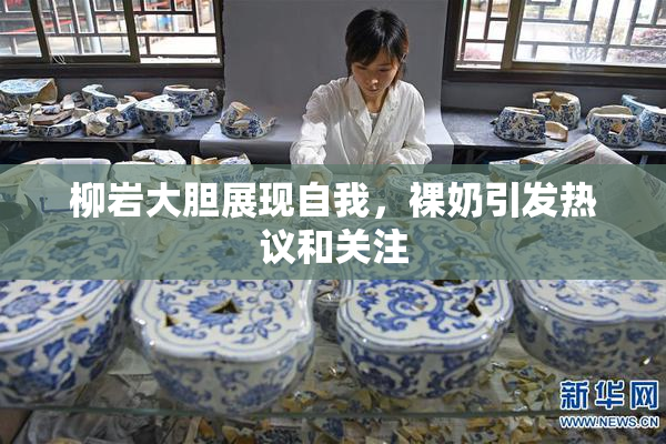 柳岩大胆展现自我，裸奶引发热议和关注