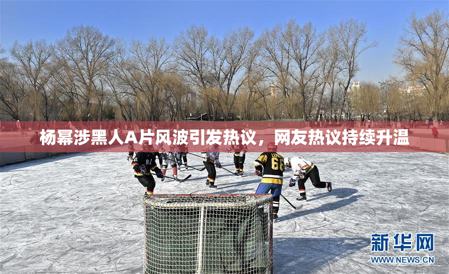 杨幂涉黑人A片风波引发热议，网友热议持续升温