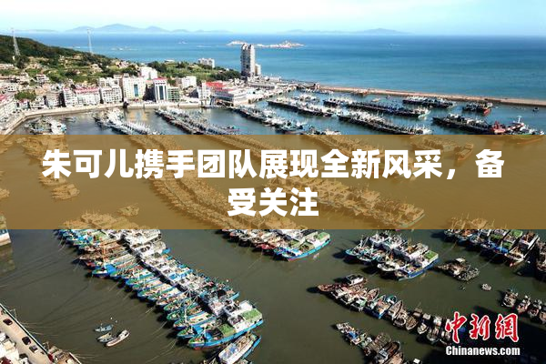 朱可儿携手团队展现全新风采，备受关注
