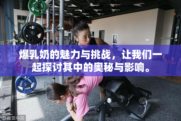 爆乳奶的魅力与挑战，让我们一起探讨其中的奥秘与影响。