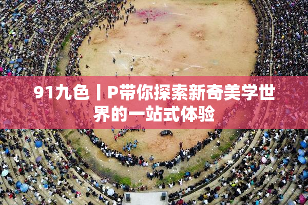 91九色丨P带你探索新奇美学世界的一站式体验