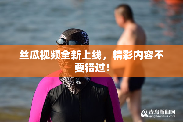 丝瓜视频全新上线，精彩内容不要错过！