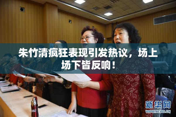 朱竹清疯狂表现引发热议，场上场下皆反响！