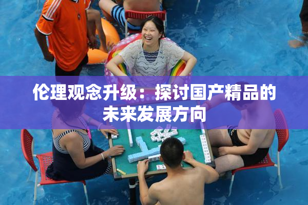 伦理观念升级：探讨国产精品的未来发展方向