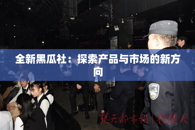 全新黑瓜社：探索产品与市场的新方向