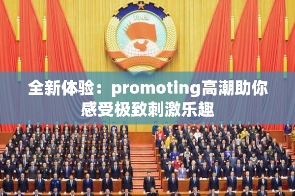 全新体验：promoting高潮助你感受极致刺激乐趣