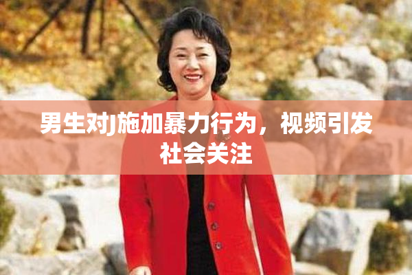 男生对J施加暴力行为，视频引发社会关注