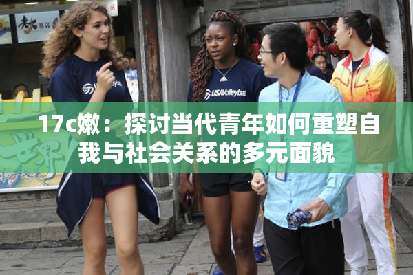 17c嫩：探讨当代青年如何重塑自我与社会关系的多元面貌