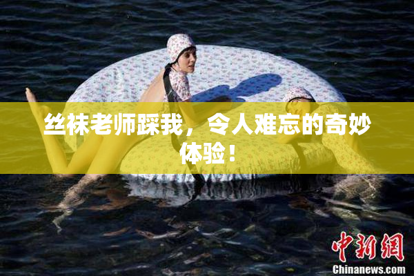 丝袜老师踩我，令人难忘的奇妙体验！